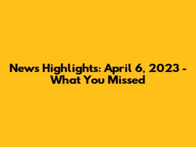 News Highlights: April 6, 2023 - What You Missed