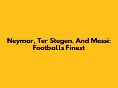 Neymar, Ter Stegen, And Messi: Football's Finest
