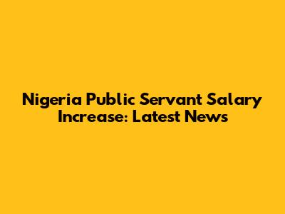 Nigeria Public Servant Salary Increase: Latest News