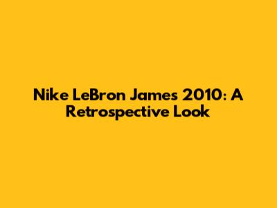 Nike LeBron James 2010: A Retrospective Look