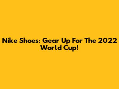 Nike Shoes: Gear Up For The 2022 World Cup!