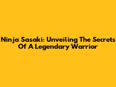 Ninja Sasaki: Unveiling The Secrets Of A Legendary Warrior