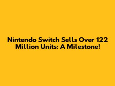 Nintendo Switch Sells Over 122 Million Units: A Milestone!
