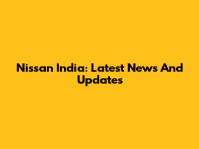 Nissan India: Latest News And Updates