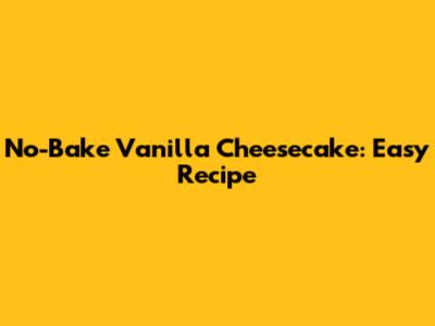 No-Bake Vanilla Cheesecake: Easy Recipe