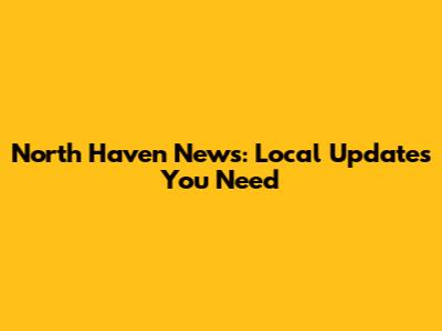 North Haven News: Local Updates You Need