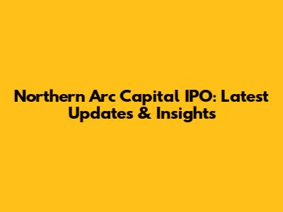 Northern Arc Capital IPO: Latest Updates & Insights