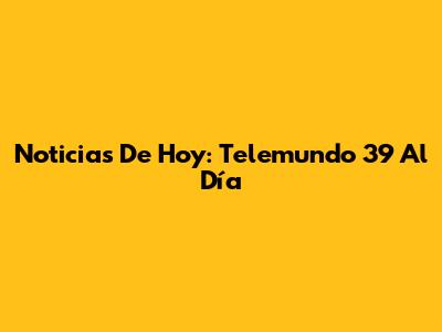 Noticias De Hoy: Telemundo 39 Al Día