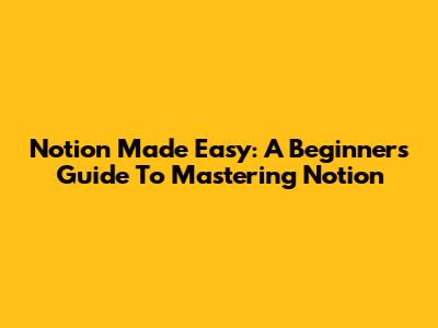 Notion Made Easy: A Beginner's Guide To Mastering Notion