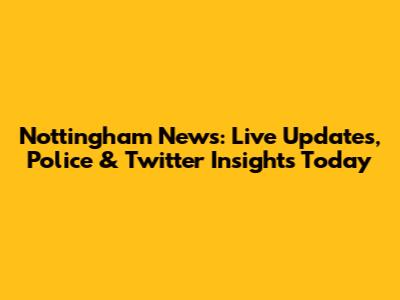 Nottingham News: Live Updates, Police & Twitter Insights Today