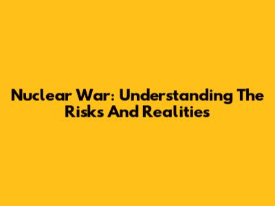 Nuclear War: Understanding The Risks And Realities