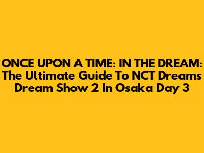 ONCE UPON A TIME: IN THE DREAM: The Ultimate Guide To NCT Dream's Dream Show 2 In Osaka Day 3