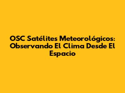 OSC Satélites Meteorológicos: Observando El Clima Desde El Espacio