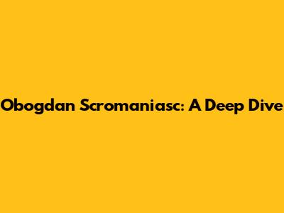 Obogdan Scromaniasc: A Deep Dive