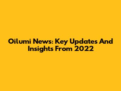 Oilumi News: Key Updates And Insights From 2022