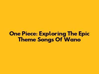 One Piece: Exploring The Epic Theme Songs Of Wano