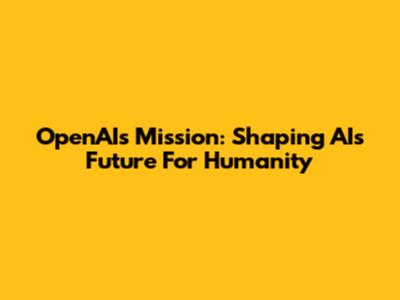 OpenAI's Mission: Shaping AI's Future For Humanity