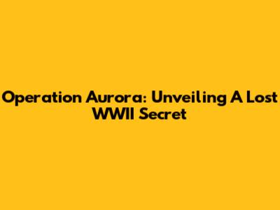 Operation Aurora: Unveiling A Lost WWII Secret