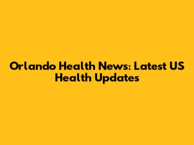 Orlando Health News: Latest US Health Updates