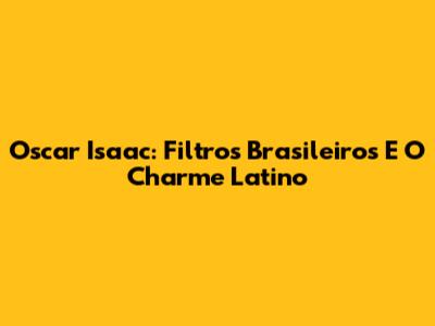Oscar Isaac: Filtros Brasileiros E O Charme Latino
