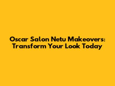 Oscar Salon Netu Makeovers: Transform Your Look Today