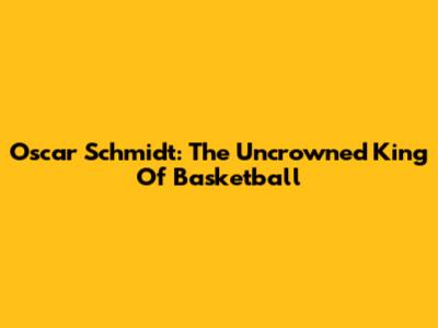 Oscar Schmidt: The Uncrowned King Of Basketball