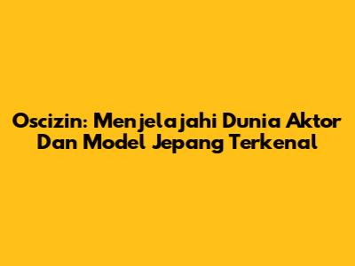 Oscizin: Menjelajahi Dunia Aktor Dan Model Jepang Terkenal