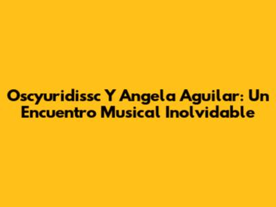 Oscyuridissc Y Angela Aguilar: Un Encuentro Musical Inolvidable