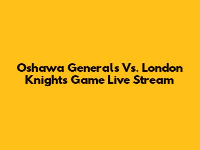 Oshawa Generals Vs. London Knights Game Live Stream
