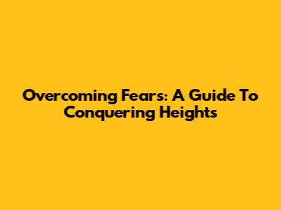 Overcoming Fears: A Guide To Conquering Heights