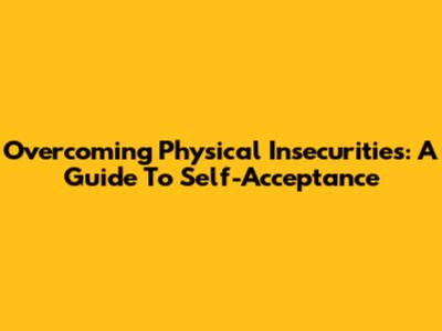 Overcoming Physical Insecurities: A Guide To Self-Acceptance