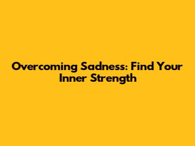Overcoming Sadness: Find Your Inner Strength