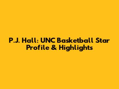 P.J. Hall: UNC Basketball Star Profile & Highlights