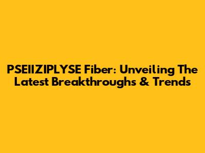 PSEIIZIPLYSE Fiber: Unveiling The Latest Breakthroughs & Trends