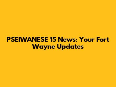 PSEIWANESE 15 News: Your Fort Wayne Updates