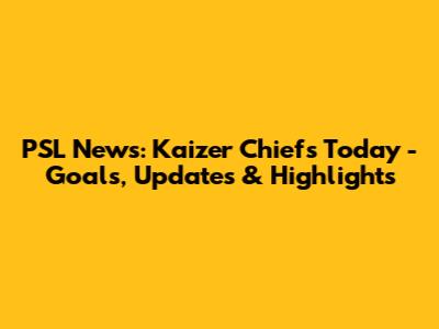 PSL News: Kaizer Chiefs Today - Goals, Updates & Highlights