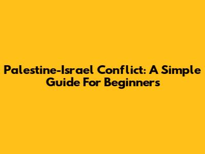 Palestine-Israel Conflict: A Simple Guide For Beginners