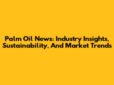 Palm Oil News: Industry Insights, Sustainability, And Market Trends