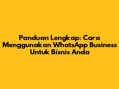 Panduan Lengkap: Cara Menggunakan WhatsApp Business Untuk Bisnis Anda