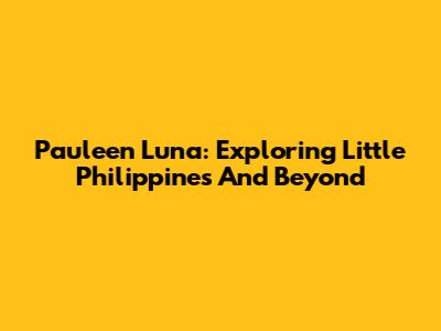 Pauleen Luna: Exploring Little Philippines And Beyond
