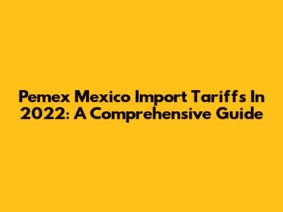 Pemex Mexico Import Tariffs In 2022: A Comprehensive Guide