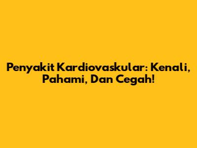 Penyakit Kardiovaskular: Kenali, Pahami, Dan Cegah!