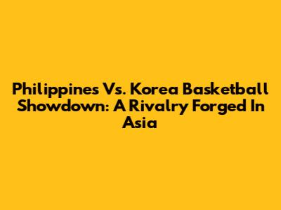 Philippines Vs. Korea Basketball Showdown: A Rivalry Forged In Asia