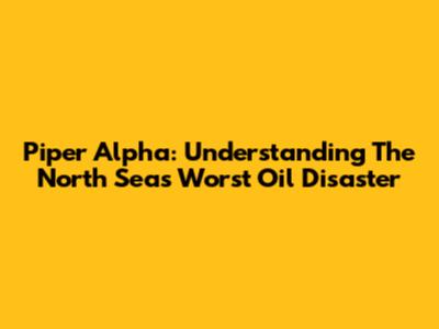 Piper Alpha: Understanding The North Sea's Worst Oil Disaster