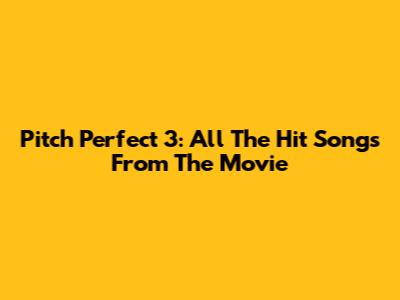 Pitch Perfect 3: All The Hit Songs From The Movie