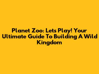 Planet Zoo: Let's Play! Your Ultimate Guide To Building A Wild Kingdom
