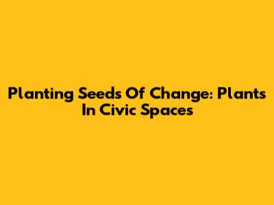 Planting Seeds Of Change: Plants In Civic Spaces
