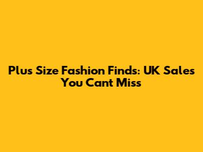 Plus Size Fashion Finds: UK Sales You Can't Miss