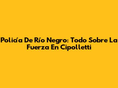 Policía De Río Negro: Todo Sobre La Fuerza En Cipolletti