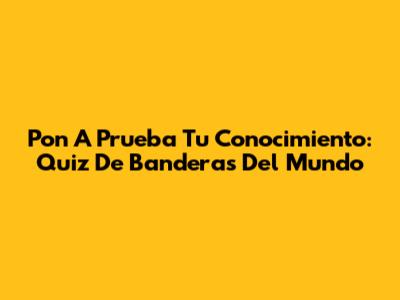 Pon A Prueba Tu Conocimiento: Quiz De Banderas Del Mundo